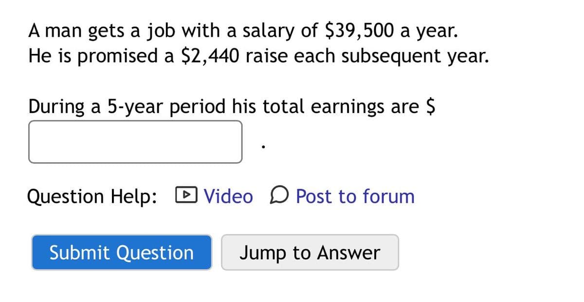 A man gets a job with a salary of $39,500 a year.
He is promised a $2,440 raise each subsequent year.
During a 5-year period his total earnings are $
Question Help: D Video D Post to forum
Submit Question
Jump to Answer
