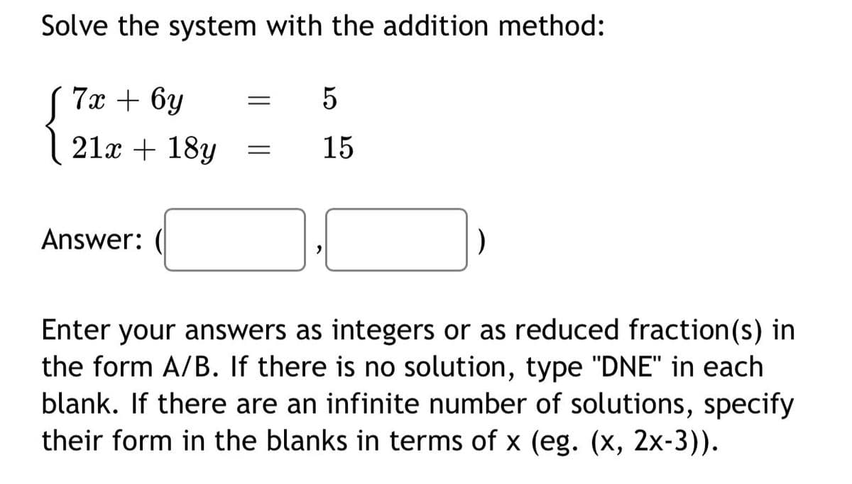 Solve the system with the addition method:
7х + 6у
5
21x + 18y
15
Answer:
Enter your answers as integers or as reduced fraction(s) in
the form A/B. If there is no solution, type "DNE" in each
blank. If there are an infinite number of solutions, specify
their form in the blanks in terms of x (eg. (x, 2x-3)).
