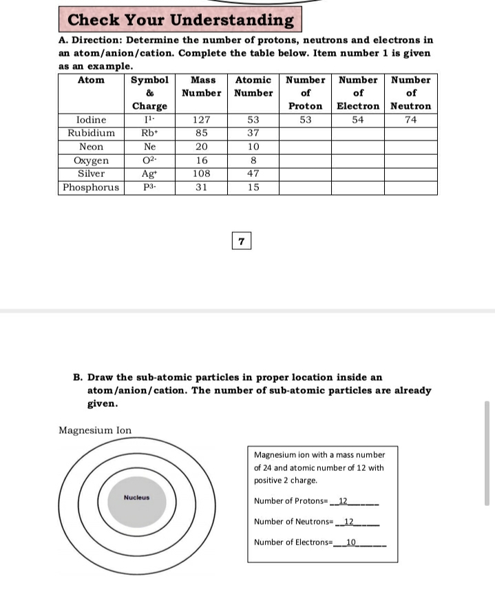 Check Your Understanding
A. Direction: Determine the number of protons, neutrons and electrons in
an atom/anion/cation. Complete the table below. Item number 1 is given
as an example.
Atom
Symbol
Mass
Atomic Number Number Number
&
Number Number
of
of
of
Charge
Electron Neutron
Proton
53
Iodine
Rubidium
127
53
54
74
Rb+
85
37
Neon
Ne
20
10
Охуgen
Silver
02-
16
8
Ag
Phosphorus
108
47
P3-
31
15
7
B. Draw the sub-atomic particles in proper location inside an
atom/anion/cation. The number of sub-atomic particles are already
given.
Magnesium Ion
Magnesium ion with a mass number
of 24 and atomic number of 12 with
positive 2 charge.
Nucleus
Number of Protons= 12
Number of Neutrons12
Number of Electrons-10
