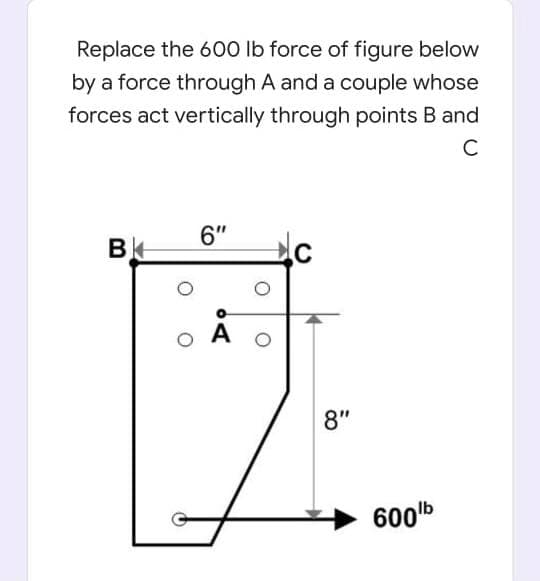 Replace the 600 Ib force of figure below
by a force through A and a couple whose
forces act vertically through points B and
6"
B
8"
600b
