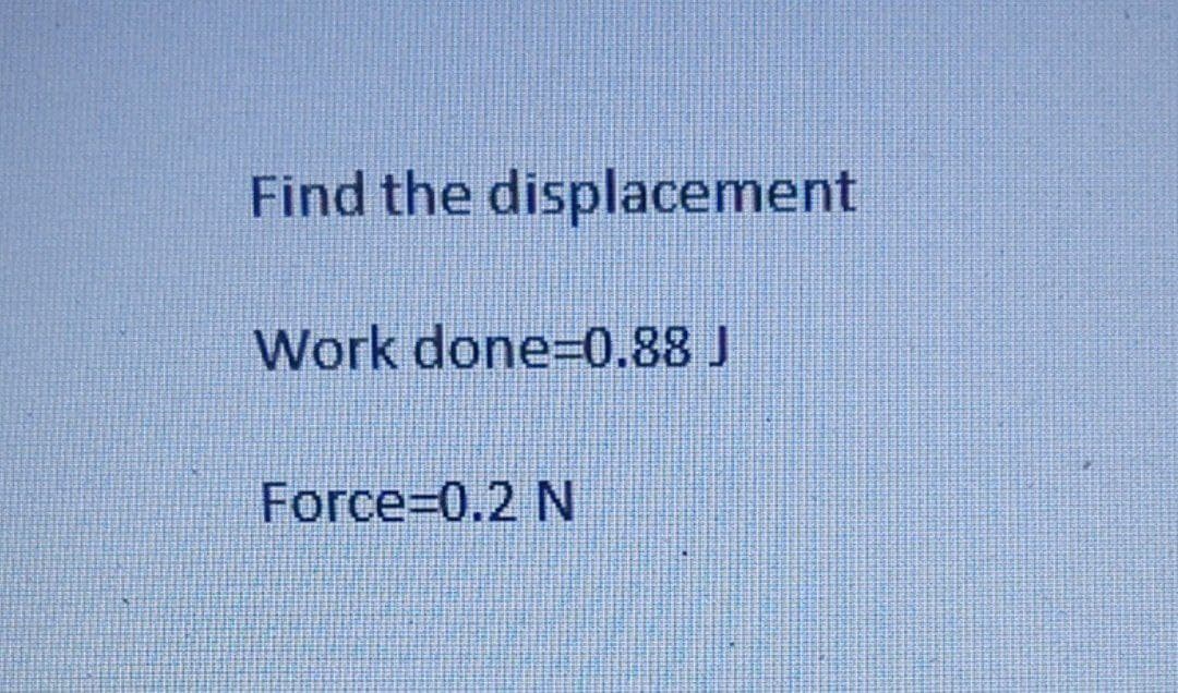 Find the displacement
Work done=0.88 J
Force=0.2 N