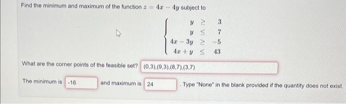 Find the minimum and maximum of the function z = 4x - 4y subject to
y 2
yS
4m 3y2 -5
4x + y S 43
What are the corner points of the feasible set? (0,3).(9,3).(8,7).(3,7)
The minimum is -16
and maximum is 24
3
7
Type "None" in the blank provided if the quantity does not exist.