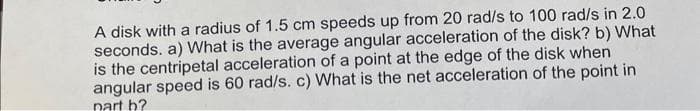 A disk with a radius of 1.5 cm speeds up from 20 rad/s to 100 rad/s in 2.0
seconds. a) What is the average angular acceleration of the disk? b) What
is the centripetal acceleration of a point at the edge of the disk when
angular speed is 60 rad/s. c) What is the net acceleration of the point in
part b?