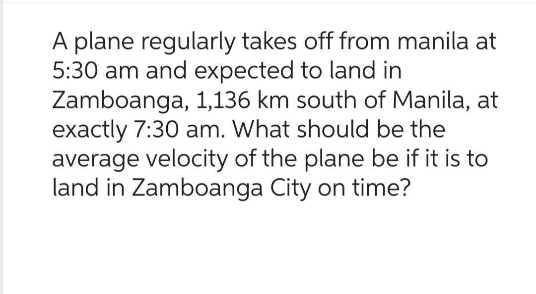 A plane regularly takes off from manila at
5:30 am and expected to land in
Zamboanga,
1,136 km south of Manila, at
exactly 7:30 am. What should be the
average velocity of the plane be if it is to
land in Zamboanga City on time?