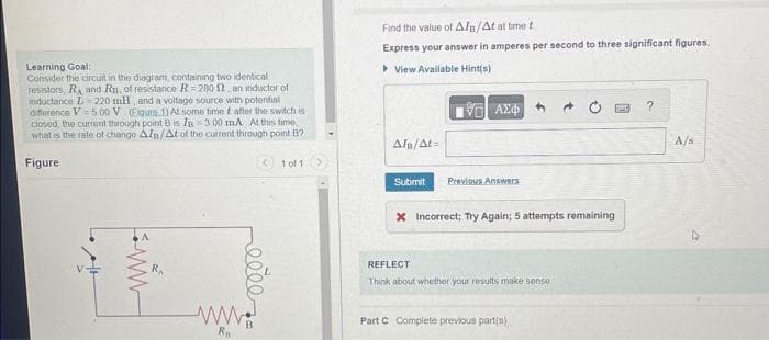 Learning Goal:
Consider the circuit in the diagram, containing two identical.
resistors, RA and Rn, of resistance R=280 , an inductor of
inductance L 220 mH, and a voltage source with potential
difference V 5.00 V (Figure 1) At some time t after the switch is
closed, the current through point B is IB 300 mA At this time.
what is the rate of change Aln/At of the current through point B?
Figure
RA
< 1 of 1
eeee
www.
Ra
Find the value of A/B/At at time t
Express your answer in amperes per second to three significant figures.
View Available Hint(s)
15. ΑΣΦΑΛΙ
ATB/At=
Submit
Previous Answers
x Incorrect; Try Again; 5 attempts remaining
REFLECT
Think about whether your results make sense
Part C Complete previous part(s)
?
A/s