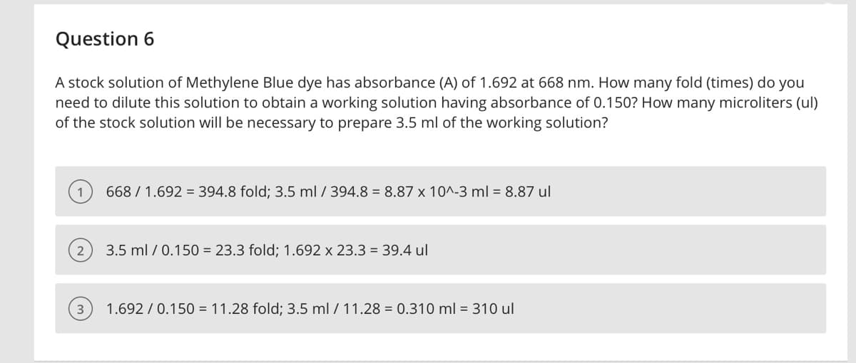 Question 6
A stock solution of Methylene Blue dye has absorbance (A) of 1.692 at 668 nm. How many fold (times) do you
need to dilute this solution to obtain a working solution having absorbance of 0.150? How many microliters (ul)
of the stock solution will be necessary to prepare 3.5 ml of the working solution?
3
668/ 1.692 394.8 fold; 3.5 ml / 394.8 = 8.87 x 10^-3 ml = 8.87 ul
3.5 ml / 0.150 = 23.3 fold; 1.692 x 23.3 = 39.4 ul
1.692/0.150 = 11.28 fold; 3.5 ml / 11.28 = 0.310 ml = 310 ul