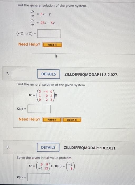 7.
8.
Find the general solution of the given system.
dx
dt
dy
dt
(x(t), y(t)) =
= 5x - y
Need Help?
X(t)
= 25x - 5y
Find the general solution of the given system.
X(t) =
Read It
X'= 1
0
Need Help?
DETAILS ZILLDIFFEQMODAP11 8.2.027.
3-40
02 X
23
Read It
DETAILS
Watch It
ZILLDIFFEQMODAP11 8.2.031.
Solve the given initial-value problem.
6
9
X'=
<= (-i ₂₁2)x, x
- (-¹)
12
X, X(0) =