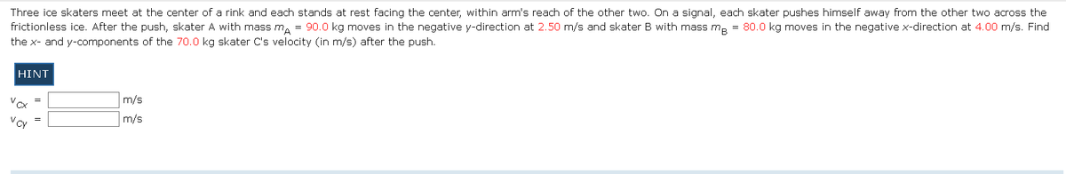 Three ice skaters meet at the center of a rink and each stands at rest facing the center, within arm's reach of the other two. On a signal, each skater pushes himself away from the other two across the
frictionless ice. After the push, skater A with mass mA = 90.0 kg moves in the negative y-direction at 2.50 m/s and skater B with mass mB = 80.0 kg moves in the negative x-direction at 4.00 m/s. Find
the x- and y-components of the 70.0 kg skater C's velocity (in m/s) after the push.
HINT
Vcx
V CY
=
m/s
m/s