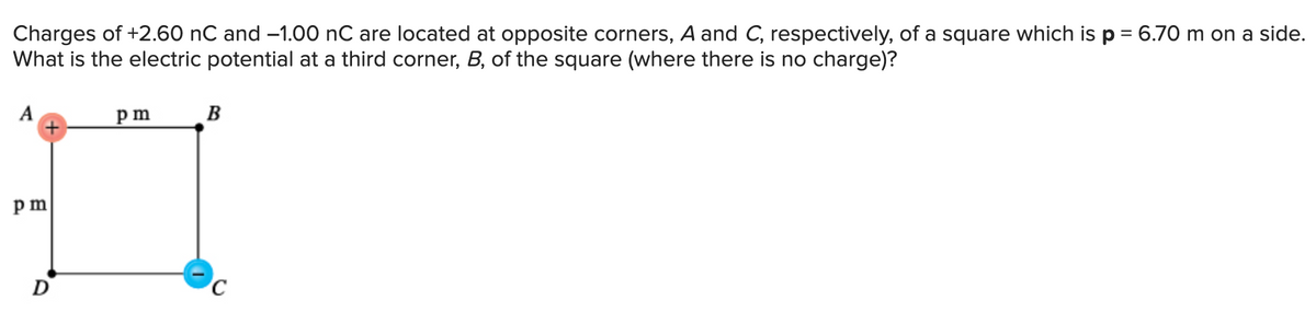 Charges of +2.60 nC and -1.00 nC are located at opposite corners, A and C, respectively, of a square which is p = 6.70 m on a side.
What is the electric potential at a third corner, B, of the square (where there is no charge)?
A
pm
D
pm
B
C