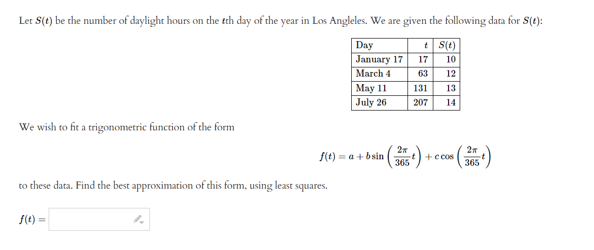 Let S(t) be the number of daylight hours on the tth day of the year in Los Angleles. We are given the following data for S(t):
S(t)
Day
January 17
17
10
March 4
63 12
131 13
207 14
We wish to fit a trigonometric function of the form
to these data. Find the best approximation of this form, using least squares.
f(t) =
May 11
July 26
f(t) = a + b sin
2π
365
t
t
+ c cos
2π
365