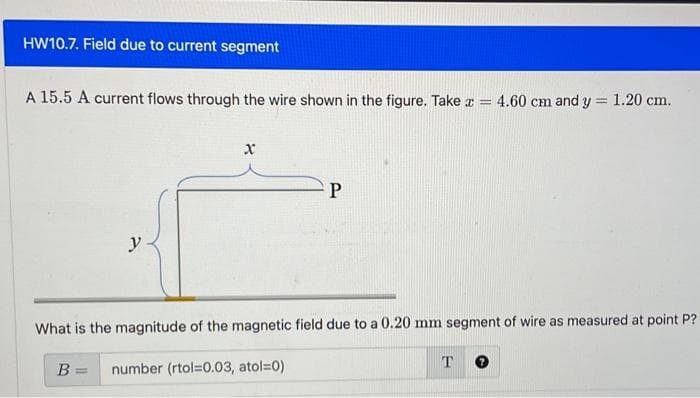 HW10.7. Field due to current segment
A 15.5 A current flows through the wire shown in the figure. Take x =
y
B =
X
P
What is the magnitude of the magnetic field due to a 0.20 mm segment of wire as measured at point P?
number (rtol=0.03, atol=0)
4.60 cm and y 1.20 cm.
T