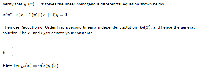 Verify that y₁(x):
x²y" x(x + 2)y+(x + 2)y=0
= x solves the linear homogenous differential equation shown below.
Then use Reduction of Order find a second linearly independent solution, y₂(x), and hence the general
solution. Use C₁ and C₂ to denote your constants
I
Hint: Let Y₂(x) = u(x)y₁(x)...