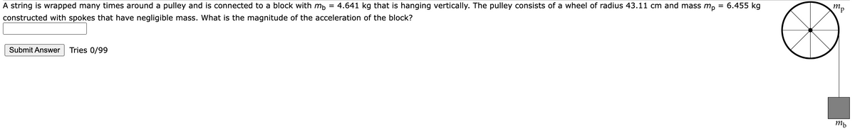 A string is wrapped many times around a pulley and is connected to a block with mb = 4.641 kg that is hanging vertically. The pulley consists of a wheel of radius 43.11 cm and mass mp
constructed with spokes that have negligible mass. What is the magnitude of the acceleration of the block?
Submit Answer Tries 0/99
6.455 kg
тр
ть