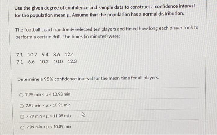 Use the given degree of confidence and sample data to construct a confidence interval
for the population mean u. Assume that the population has a normal distribution.
The football coach randomly selected ten players and timed how long each player took to
perform a certain drill. The times (in minutes) were:
7.1 10.7 9.4 8.6 12.4
7.1 6.6 10.2 10.0 12.3
Determine a 95% confidence interval for the mean time for all players.
7.95 min < u< 10.93 min
O 7.97 min < u < 10.91 min
O 7.79 min <u< 11.09 min
O 7.99 min <u< 10.89 min
