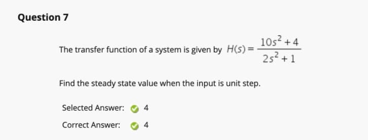 Question 7
10s? +4
252 + 1
The transfer function of a system is given by H(s) =
Find the steady state value when the input is unit step.
Selected Answer:
4
Correct Answer:
