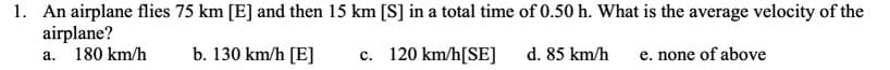 1. An airplane flies 75 km [E] and then 15 km [S] in a total time of 0.50 h. What is the average velocity of the
airplane?
180 km/h
b. 130 km/h [E]
c. 120 km/h[SE]
d. 85 km/h
e. none of above
а.

