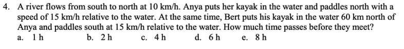 4. A river flows from south to north at 10 km/h. Anya puts her kayak in the water and paddles north with a
speed of 15 km/h relative to the water. At the same time, Bert puts his kayak in the water 60 km north of
Anya and paddles south at 15 km/h relative to the water. How much time passes before they meet?
d. 6 h
а. 1h
b. 2 h
с. 4h
е. 8h
