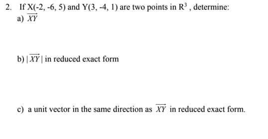 2. If X(-2, -6, 5) and Y(3, -4, 1) are two points in R³ , determine:
a) XY
b) | XY | in reduced exact form
c) a unit vector in the same direction as XY in reduced exact form.
