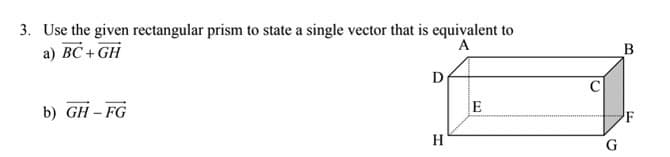 3. Use the given rectangular prism to state a single vector that is equivalent to
a) BC + GH
A
B
D
b) GH – FG
E
H
G
