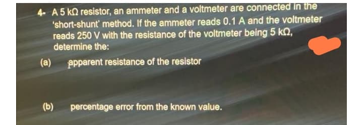 4- A 5 ko resistor, an ammeter and a voltmeter are connected in the
'short-shunt' method. If the ammeter reads 0.1 A and the voltmeter
reads 250 V with the resistance of the voltmeter being 5 kN,
determine the:
(a)
Ppparent resistance of the resistor
(b)
percentage error from the known value.
