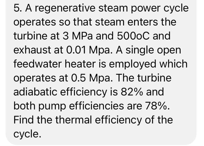 5. A regenerative steam power cycle
operates so that steam enters the
turbine at 3 MPa and 5000C and
exhaust at 0.01 Mpa. A single open
feedwater heater is employed which
operates at 0.5 Mpa. The turbine
adiabatic efficiency is 82% and
both pump efficiencies are 78%.
Find the thermal efficiency of the
cycle.
