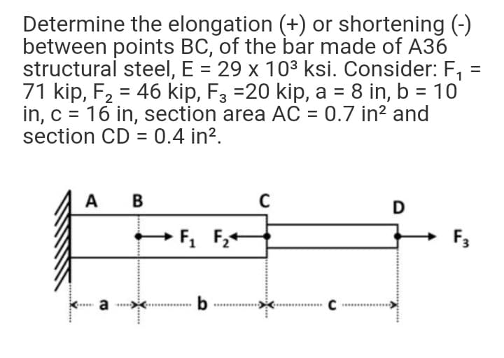 Determine the elongation (+) or shortening (-)
between points BC, of the bar made of A36
structural steel, E = 29 x 10³ ksi. Consider: F,
71 kip, F2 = 46 kip, F3 =20 kip, a = 8 in, b = 10
in, c = 16 in, section area AC = 0.7 in? and
section CD = 0.4 in?.
A
C
F3
a
