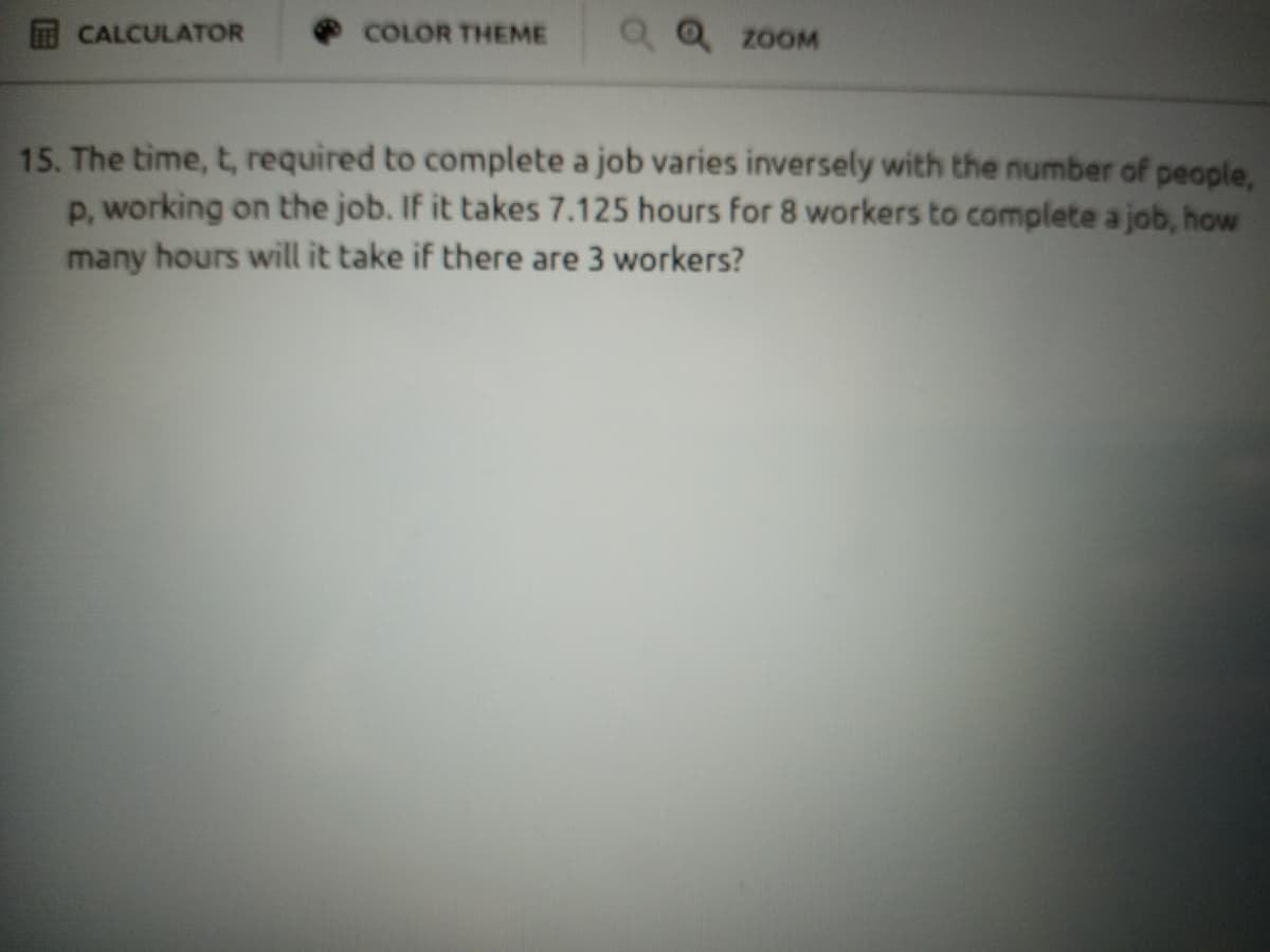 COLOR THEME
Q Q 20OM
CALCULATOR
15. The time, t, required to complete a job varies inversely with the number of people,
P, working on the job. If it takes 7.125 hours for 8 workers to complete a job, how
many hours willit take if there are 3 workers?
