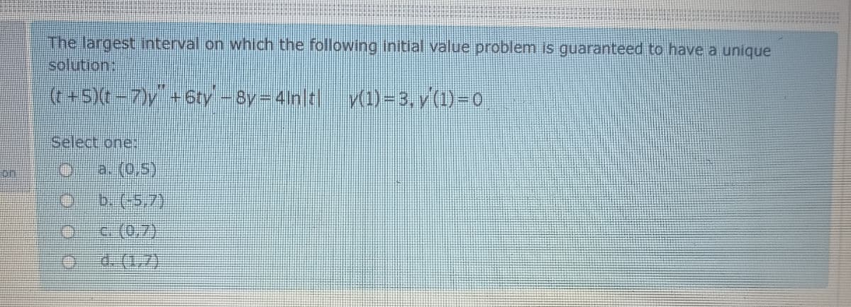 The largest tnterval on which the following initial value problem is guaranteed to have a unique
solution:
((+S)(t -7)y +6ty -By=4in t| v(1)=3, v(1)-0
Select one:
on
a. (0,5)
b.(5,7)
c.(0,7)
డ (గ)
