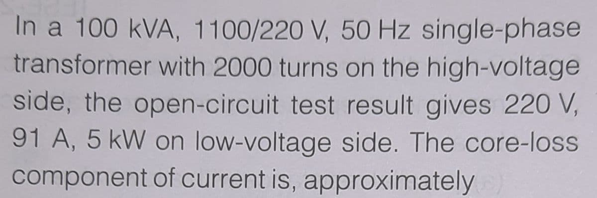 In a 100 kVA, 1100/220 V, 50 Hz single-phase
transformer with 2000 turns on the high-voltage
side, the open-circuit test result gives 220 V,
91 A, 5 kW on low-voltage side. The core-loss
component of current is, approximately
