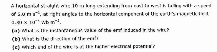 A horizontal straight wire 10 m long extending from east to west is falling with a speed
of 5.0 m s1, at right angles to the horizontal component of the earth's magnetic field,
0.30 x 10 Wb m.
(a) What is the instantaneous value of the emf induced in the wire?
(b) What is the direction of the emf?
(c) Which end of the wire is at the higher electrical potential?
