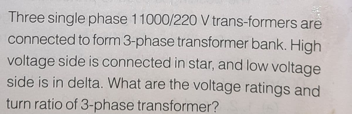 Three single phase 11000/220 V trans-formers are
connected to form 3-phase transformer bank. High
voltage side is connected in star, and low voltage
side is in delta. What are the voltage ratings and
turn ratio of 3-phase transformer?
