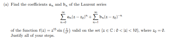 (a) Find the coefficients an and b₁ of the Laurent series
Σan(z-zo)" +
n=0
n=1
bn (z-zo)-
of the function f(z) = z¹5 sin (2) valid on the set {z € C: 0 < |z| < 10), where zo = 0.
Justify all of your steps.
