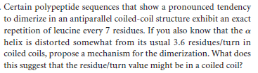 Certain polypeptide sequences that show a pronounced tendency
to dimerize in an antiparallel coiled-coil structure exhibit an exact
repetition of leucine every 7 residues. If you also know that the a
helix is distorted somewhat from its usual 3.6 residues/turn in
coiled coils, propose a mechanism for the dimerization. What does
this suggest that the residue/turn value might be in a coiled coil?
