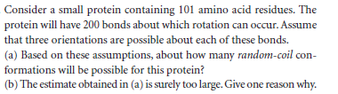 Consider a small protein containing 101 amino acid residues. The
protein will have 200 bonds about which rotation can occur. Assume
that three orientations are possible about each of these bonds.
(a) Based on these assumptions, about how many random-coil con-
formations will be possible for this protein?
(b) The estimate obtained in (a) is surely too large. Give one reason why.
