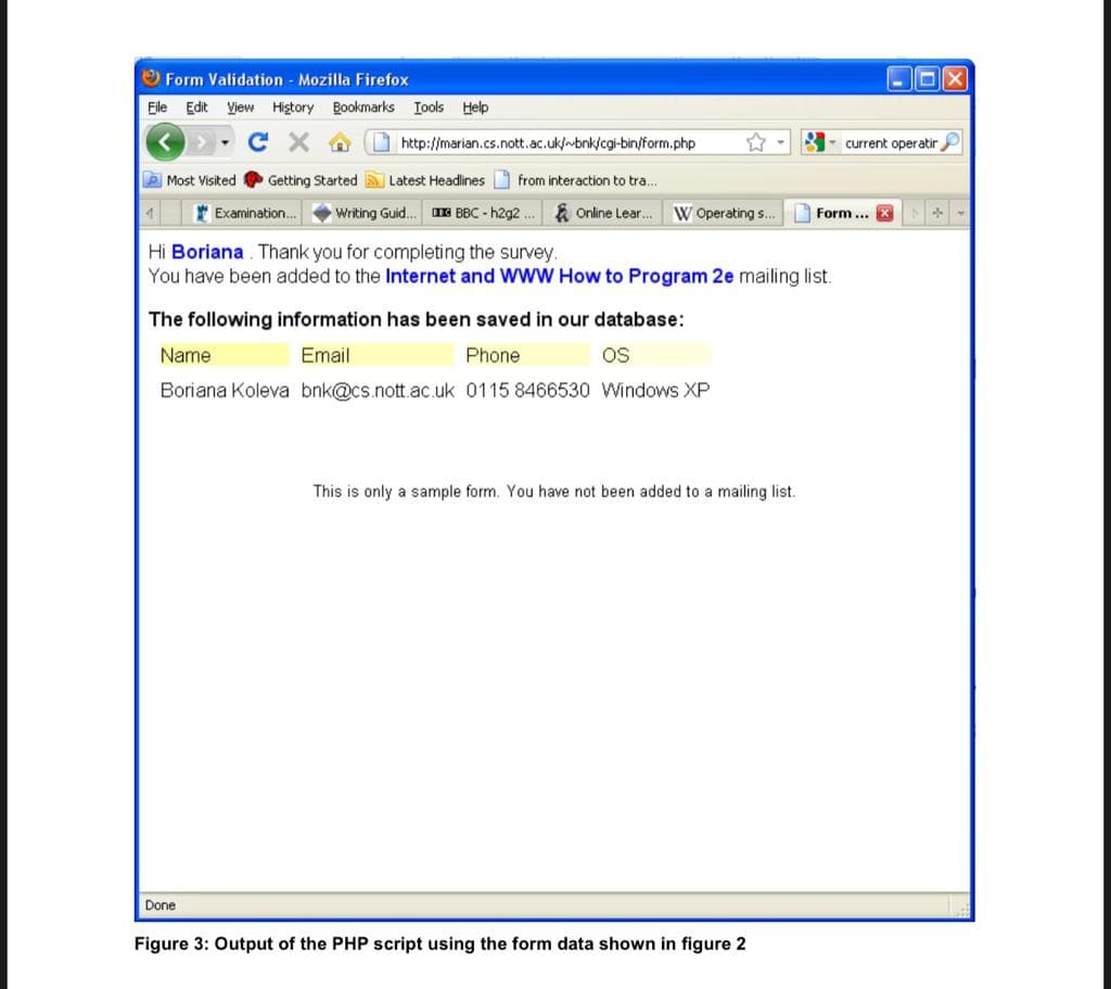 O Form Validation Mozilla Firefox
Eile Edit View Higtory Bookmarks Iools Help
http://marian.cs.nott.ac.uk/n-bnk/cgi-bin/form.php
current operatirP
P Most Visited
Getting Started
Latest Headlines from interaction to tra.
* Examination.
Writing Guid.
IE BBC - h2g2 .
E Online Lear...
W Operating s..
Form ... X
Hi Boriana . Thank you for completing the survey.
You have been added to the Internet and WWW How to Program 2e mailing list.
The following information has been saved in our database:
Name
Email
Phone
OS
Boriana Koleva bnk@cs.nott.ac. uk 0115 8466530 Windows XP
This is only a sample form. You have not been added to a mailing list.
Done
Figure 3: Output of the PHP script using the form data shown in figure 2
