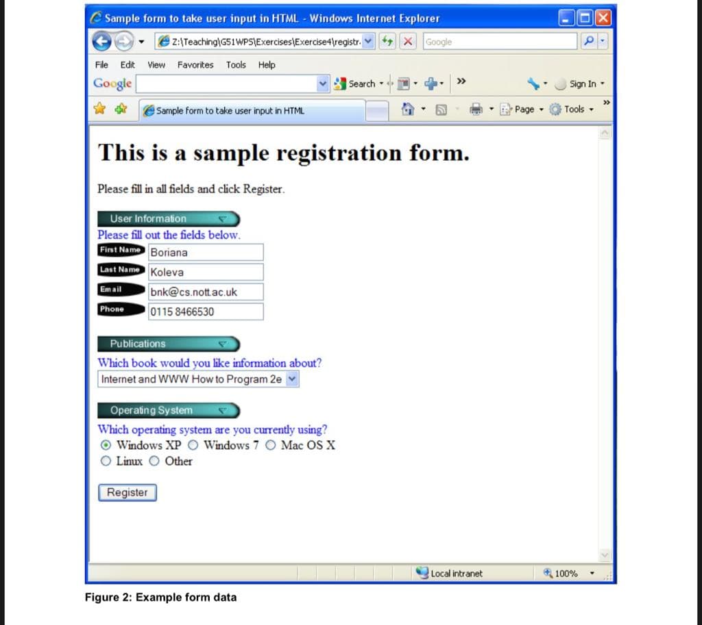 e Sample form to take user input in HTML - Windows Internet Explorer
z:\Teaching\G51WPSIExercises\Exercise4\registr. X Google
File
Edit
View Favorites
Tools Help
Google
Search
Sign In -
>>
eSample form to take user input in HTML
Page -
Tools -
This is a sample registration form.
Please fill in all fields and click Register.
User Information
Please fill out the fields below.
First Name Boriana
Last Name Koleva
Em ail
bnk@cs.nott.ac.uk
Phone
0115 8466530
Publications
Which book would you like information about?
Internet and WWW How to Program 2e
Operating System
Which operating system are you currently using?
O Windows XP O Windows 7 O Mac OS X
O Linux O Other
Register
Local intranet
* 100%
Figure 2: Example form data
