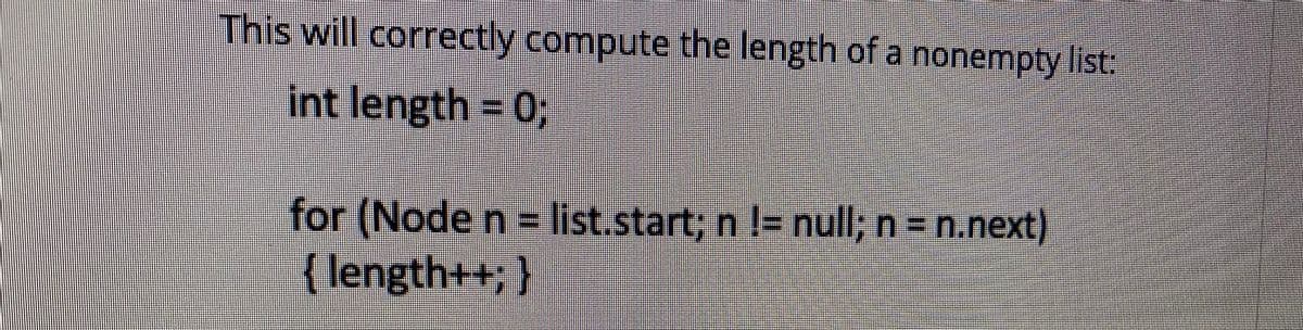 This will correctly compute the length of a nonempty list:
int length = 03;
for (Node n= list.start, n l= null; n = n.next)
{ length++; }
