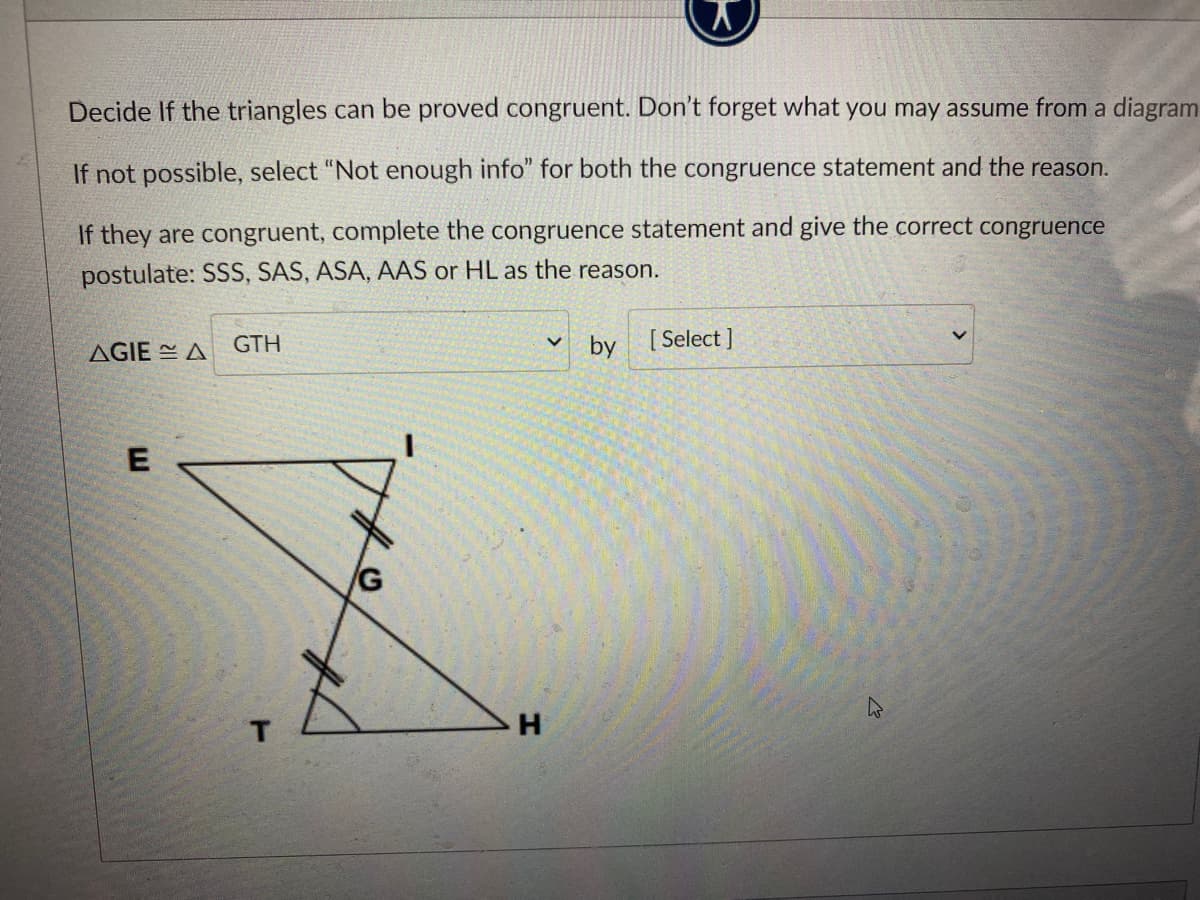 Decide If the triangles can be proved congruent. Don't forget what you may assume from a diagram
If not possible, select "Not enough info" for both the congruence statement and the reason.
If they are congruent, complete the congruence statement and give the correct congruence
postulate: SSS, SAS, ASA, AAS or HL as the reason.
AGIE A
GTH
by [Select]
H.
