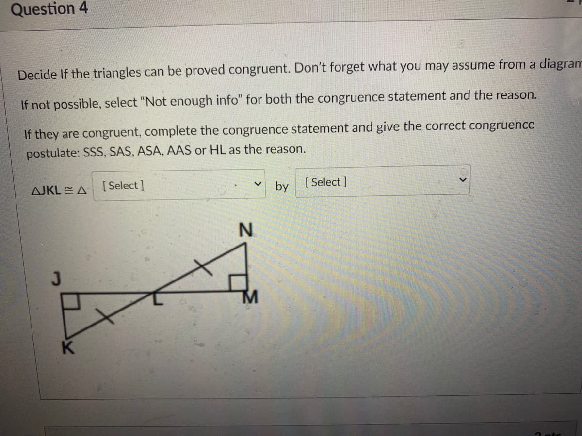 Question 4
Decide If the triangles can be proved congruent. Don't forget what you may assume from a diagram
If not possible, select "Not enough info" for both the congruence statement and the reason.
If they are congruent, complete the congruence statement and give the correct congruence
postulate: SSS, SAS, ASA, AAS or HL as the reason.
AJKL EA [Select ]
by
[ Select ]
N
