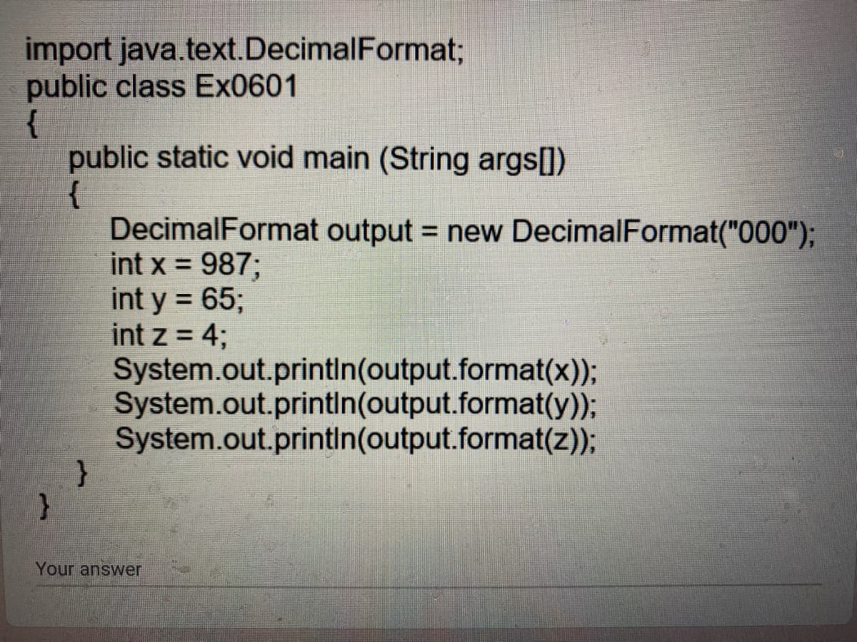import java.text.DecimalFormat;
public class Ex0601
{
public static void main (String args[])
{
DecimalFormat output = new DecimalFormat("000");
int x = 987;
int y = 65;
int z = 4;
System.out.printin(output.format(x));
System.out.printin(output.format(y));
System.out.printin(output.format(z));
%3D
Your answer
