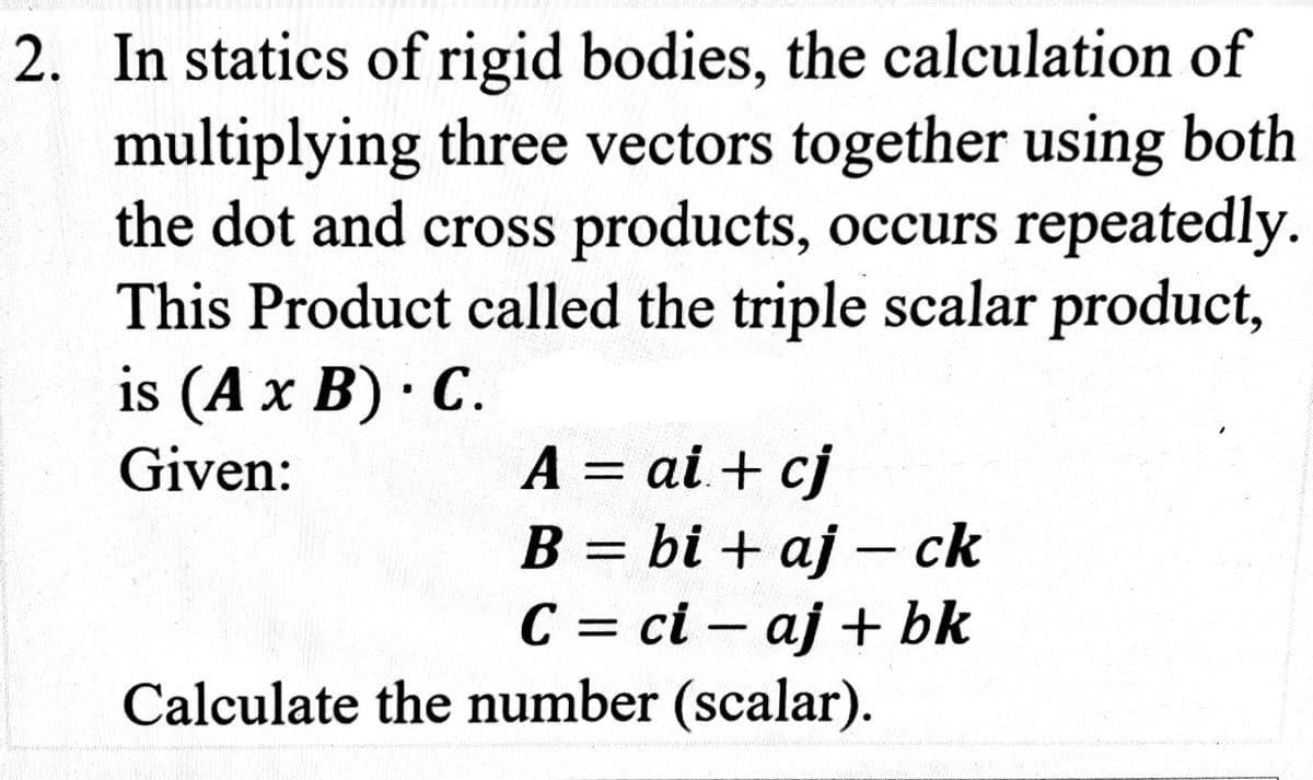 2. In statics of rigid bodies, the calculation of
multiplying three vectors together using both
the dot and cross products, occurs repeatedly.
This Product called the triple scalar product,
is (A x B). C.
Given:
A = ai + cj
B = bi + aj ck
C = ci aj + bk
-
-
Calculate the number (scalar).