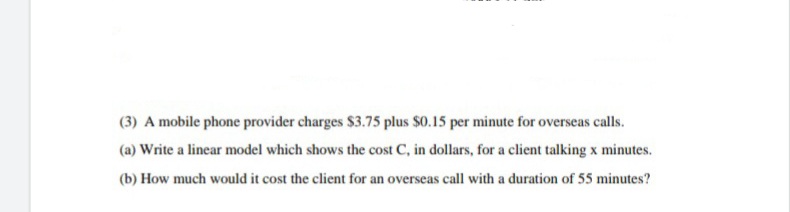 (3) A mobile phone provider charges $3.75 plus $0.15 per minute for overseas calls.
(a) Write a linear model which shows the cost C, in dollars, for a client talking x minutes.
(b) How much would it cost the client for an overseas call with a duration of 55 minutes?
