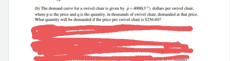 (b) The demand curve for a swivel chair is given by p 4000(3") dollars per swivel chair,
where p is the price and q is the quantity, in thousands of swivel chair, demanded at that price.
What quantity will be demanded if the price per swivel chair is $256.60?
tes?
