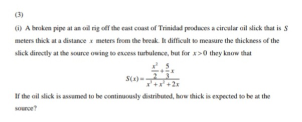 (3)
(i) A broken pipe at an oil rig off the east coast of Trinidad produces a circular oil slick that is S
meters thick at a distance x meters from the break. It difficult to measure the thickness of the
slick directly at the source owing to excess turbulence, but for x>0 they know that
S(x) =23
I+x+2x
If the oil slick is assumed to be continuously distributed, how thick is expected to be at the
source?
