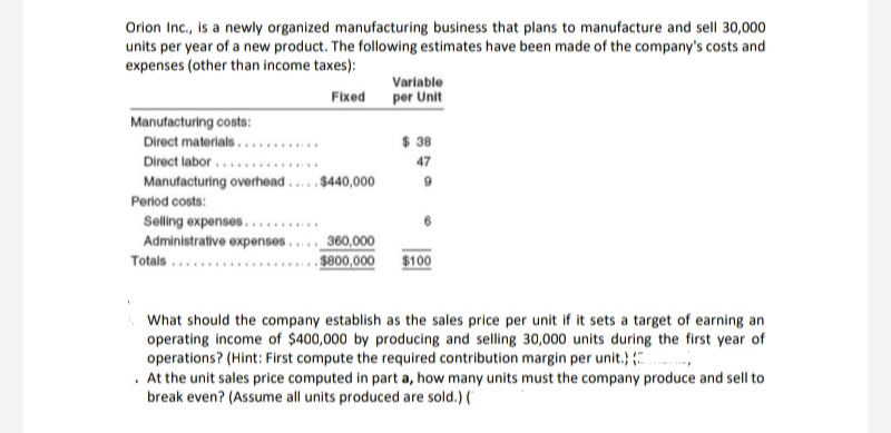 Orion Inc., is a newly organized manufacturing business that plans to manufacture and sell 30,000
units per year of a new product. The following estimates have been made of the company's costs and
expenses (other than income taxes):
Variable
per Unit
Fixed
Manufacturing costs:
Direct materials.....
Direct labor ...
Manufacturing overhead..
$ 38
......
47
$440,000
Period costs:
Selling expenses...
Administrative expenses.
......
360,000
$800,000
$100
Totals ...
What should the company establish as the sales price per unit if it sets a target of earning an
operating income of $400,000 by producing and selling 30,000 units during the first year of
operations? (Hint: First compute the required contribution margin per unit.)
. At the unit sales price computed in part a, how many units must the company produce and sell to
break even? (Assume all units produced are sold.) (
