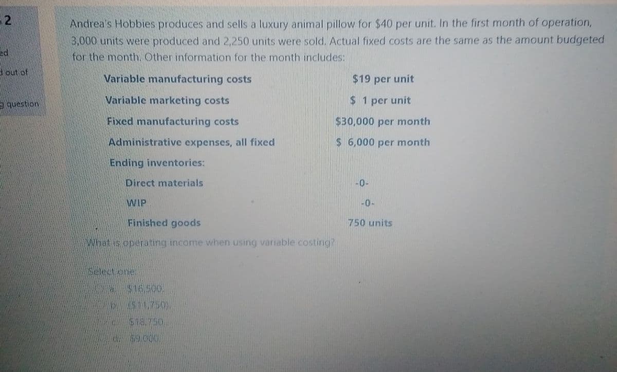 - 2
Andrea's Hobbies produces and sells a luxury animal pillow for $40 per unit. In the first month of operation,
3.000 units were produced and 2,250 units were sold. Actual fixed costs are the same as the amount budgeted
for the month Other information for the month includes:
ed
out of
Variable manufacturing costs
$19 per unit
9 question
Variable marketing costs
$ 1 per unit
Fixed manufacturing costs
$30,000 per month
Administrative expenses, all fixed
$ 6,000 per month
Ending inventories:
Direct materials
-0-
WIP
-0-
Finished goods
750 units
INNNS operating income when using variable costing?
Selectene
$16500.
$18.750,
