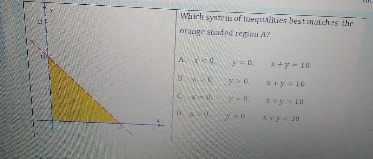 Which system of inequalities best matches the
15-4
orange shaded region A?
A.
x<0,
y = 0,
x+y = 10
B.
x 0,
y>0,
x+y = 10
C.
x -0,
y 0.
x +y> 10
D. x 0.
y 0.
X+y<10
