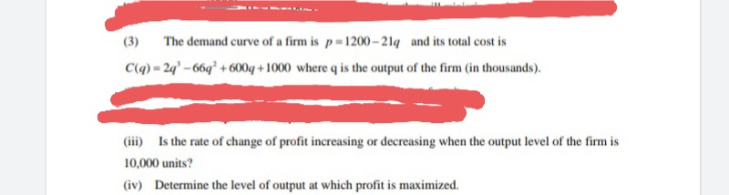 (3)
The demand curve of a firm is p 1200-21q and its total cost is
C(q) = 2q' – 66q² + 600g + 1000 where q is the output of the firm (in thousands).
(iii) Is the rate of change of profit increasing or decreasing when the output level of the firm is
10,000 units?
(iv) Determine the level of output at which profit is maximized.
