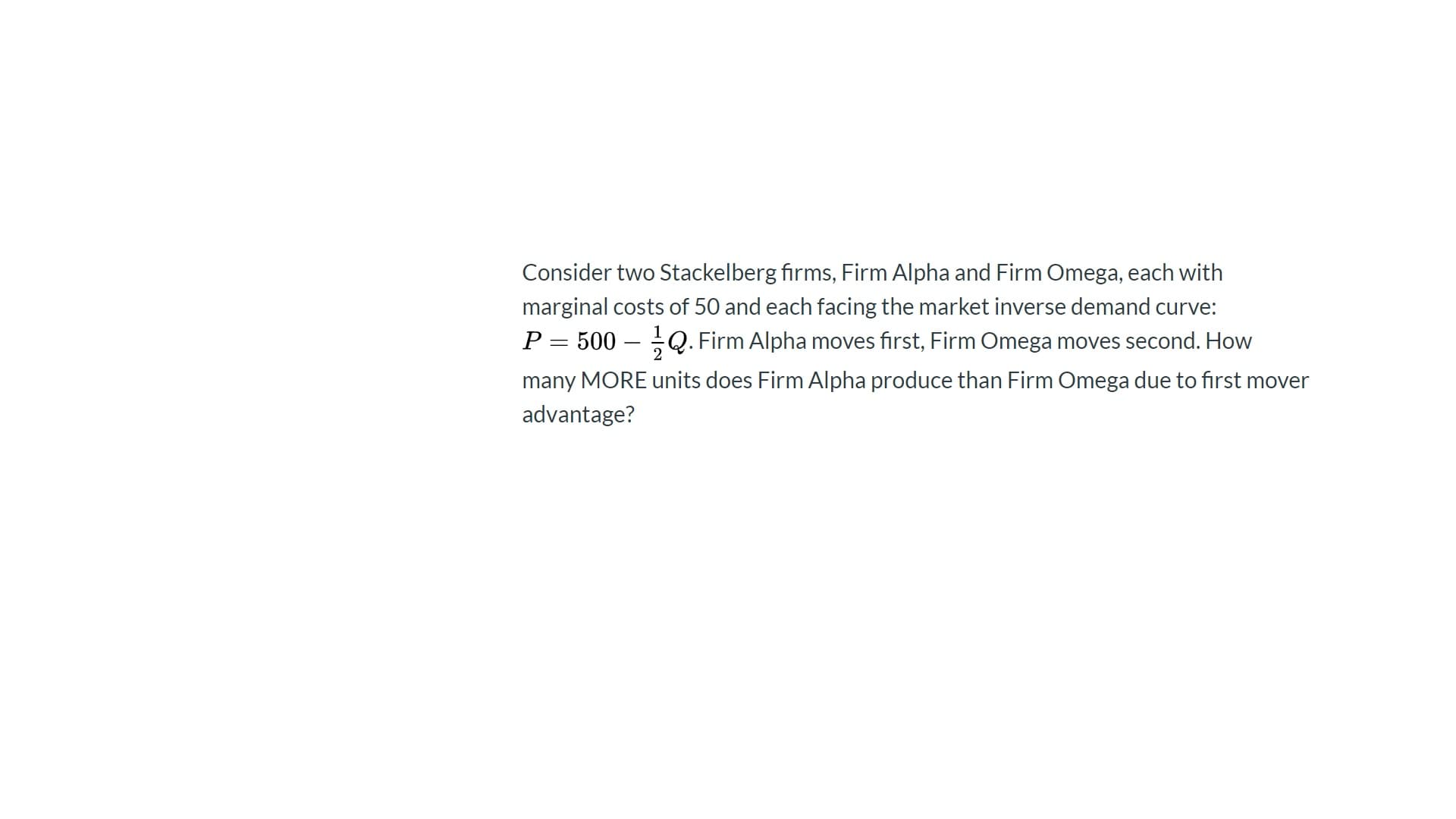 Consider two Stackelberg firms, Firm Alpha and Firm Omega, each with
marginal costs of 50 and each facing the market inverse demand curve:
P = 500 – Q. Firm Alpha moves first, Firm Omega moves second. How
many MORE units does Firm Alpha produce than Firm Omega due to first mover
advantage?
