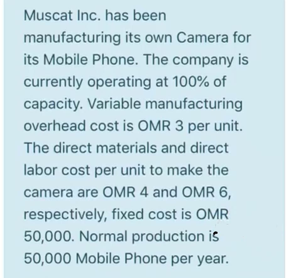 Muscat Inc. has been
manufacturing its own Camera for
its Mobile Phone. The company is
currently operating at 100% of
capacity. Variable manufacturing
overhead cost is OMR 3 per unit.
The direct materials and direct
labor cost per unit to make the
camera are OMR 4 and OMR 6,
respectively, fixed cost is OMR
50,000. Normal production is
50,000 Mobile Phone per year.
